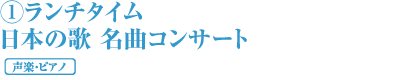 ①ランチタイム 日本の歌 名曲コンサート 声楽・ピアノ