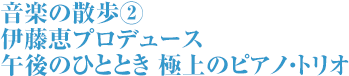 音楽の散歩② 伊藤恵プロデュース 午後のひととき 極上のピアノ・トリオ